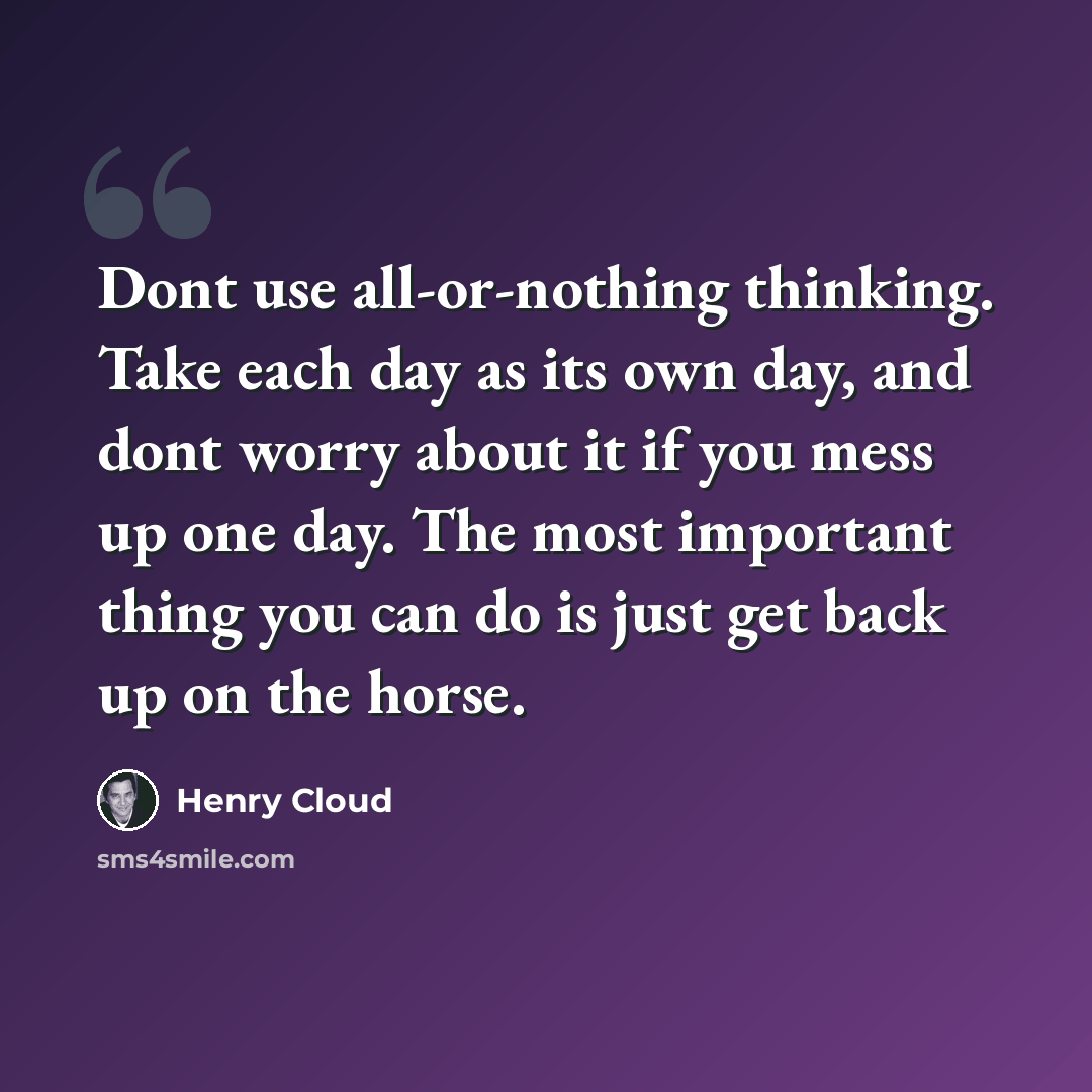 “Dont use all-or-nothing thinking. Take each day as its own day, and dont worry about it if you mess up one day. The most important thing you can do is just get back up on the horse.” quote by Henry Cloud