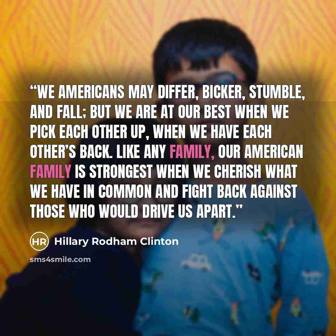 “We Americans may differ, bicker, stumble, and fall; but we are at our best when we pick each other up, when we have each other’s back. Like any family, our American family is strongest when we cherish what we have in common and fight back against those who would drive us apart.” quote by Hillary Rodham Clinton
