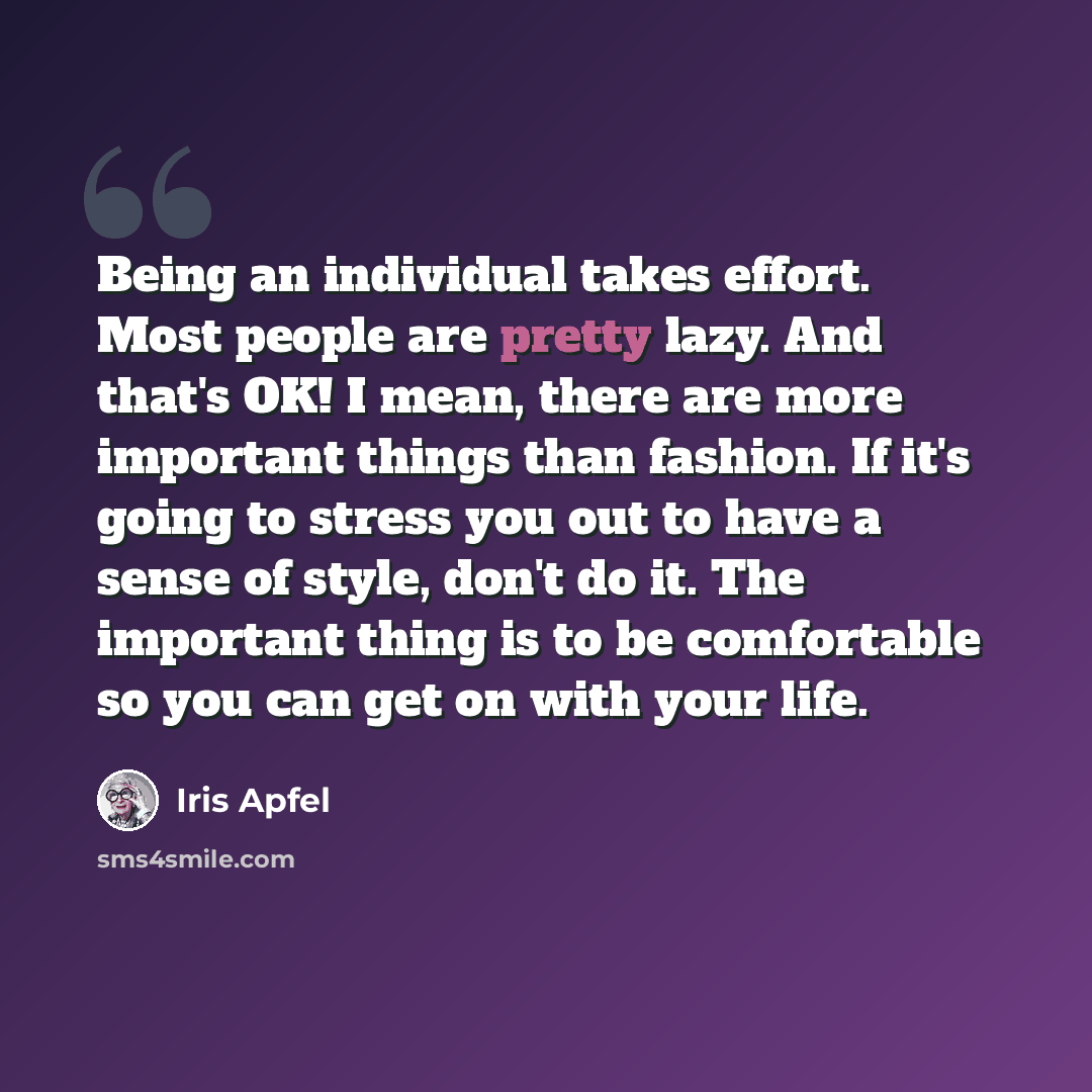 “Being an individual takes effort. Most people are pretty lazy. And that's OK! I mean, there are more important things than fashion. If it's going to stress you out to have a sense of style, don't do it. The important thing is to be comfortable so you can get on with your life.” quote by Iris Apfel