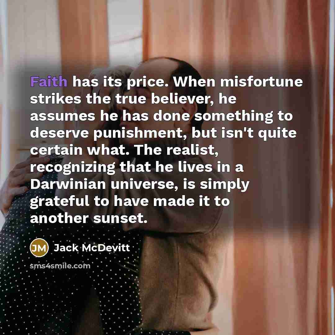 “Faith has its price. When misfortune strikes the true believer, he assumes he has done something to deserve punishment, but isn't quite certain what. The realist, recognizing that he lives in a Darwinian universe, is simply grateful to have made it to another sunset.” quote by Jack McDevitt