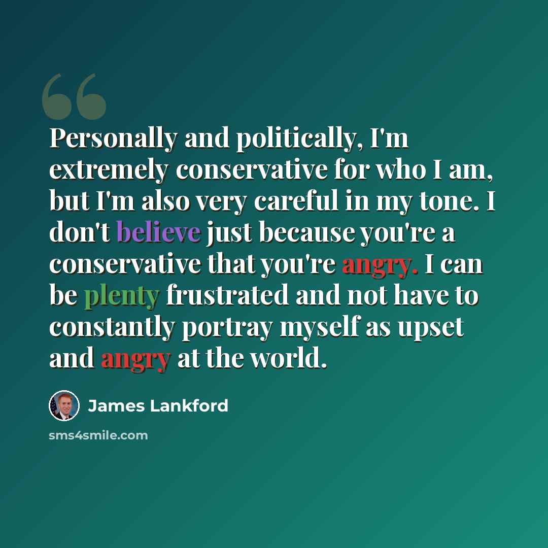 “Personally and politically, I'm extremely conservative for who I am, but I'm also very careful in my tone. I don't believe just because you're a conservative that you're angry. I can be plenty frustrated and not have to constantly portray myself as upset and angry at the world.” quote by James Lankford