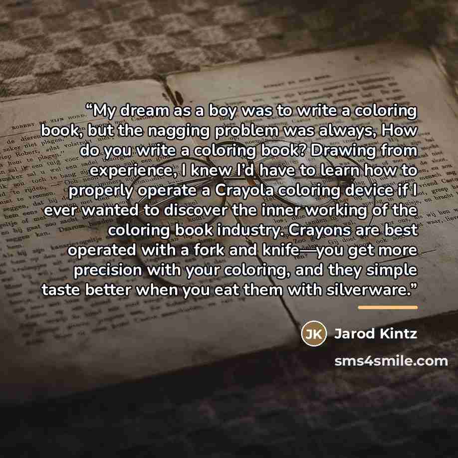 “My dream as a boy was to write a coloring book, but the nagging problem was always, How do you write a coloring book? Drawing from experience, I knew I’d have to learn how to properly operate a Crayola coloring device if I ever wanted to discover the inner working of the coloring book industry…” quote by Jarod Kintz