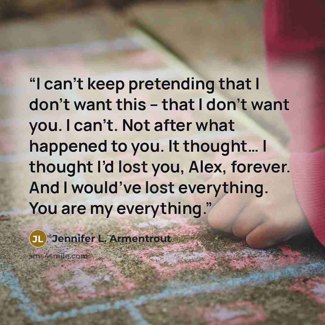“I can’t keep pretending that I don’t want this – that I don’t want you. I can’t. Not after what happened to you. It thought… I thought I’d lost you, Alex, forever. And I would’ve lost everything. You are my everything.” quote by Jennifer L. Armentrout