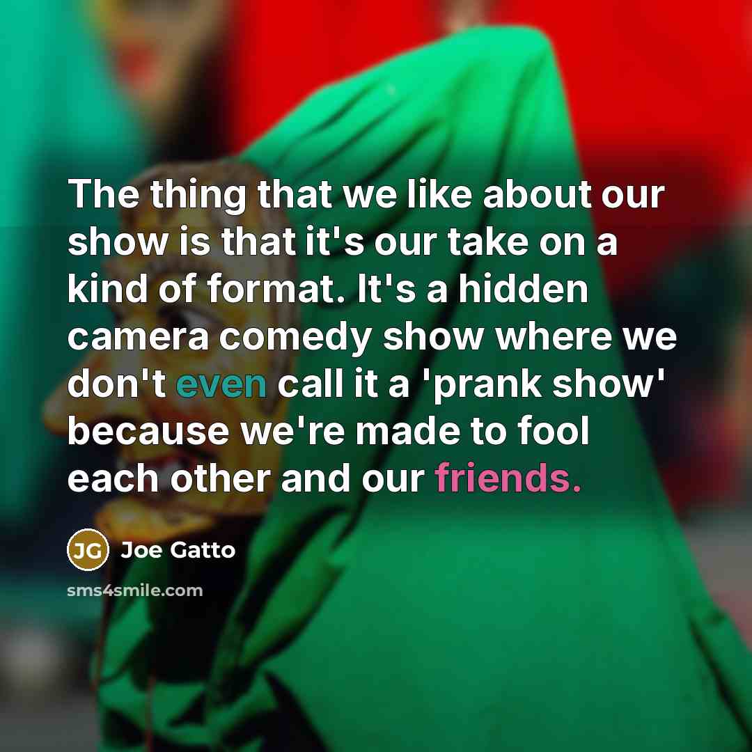 “The thing that we like about our show is that it's our take on a kind of format. It's a hidden camera comedy show where we don't even call it a 'prank show' because we're made to fool each other and our friends.” quote by Joe Gatto