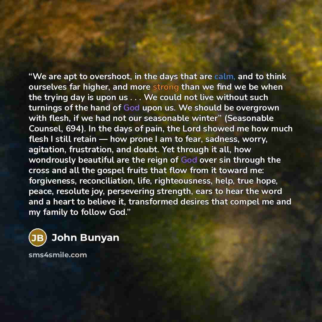 “We are apt to overshoot, in the days that are calm, and to think ourselves far higher, and more strong than we find we be when the trying day is upon us . . . We could not live without such turnings of the hand of God upon us. We should be overgrown with flesh, if we had not our seasonable winter”…” quote by John Bunyan