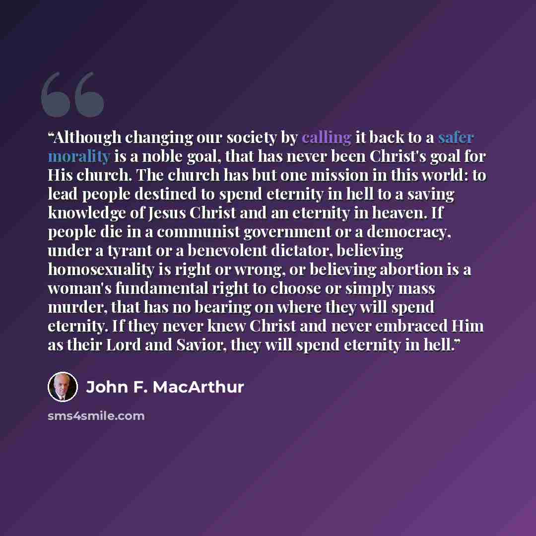 “Although changing our society by calling it back to a safer morality is a noble goal, that has never been Christ's goal for His church. The church has but one mission in this world: to lead people destined to spend eternity in hell to a saving knowledge of Jesus Christ and an eternity in heaven…” quote by John F. MacArthur