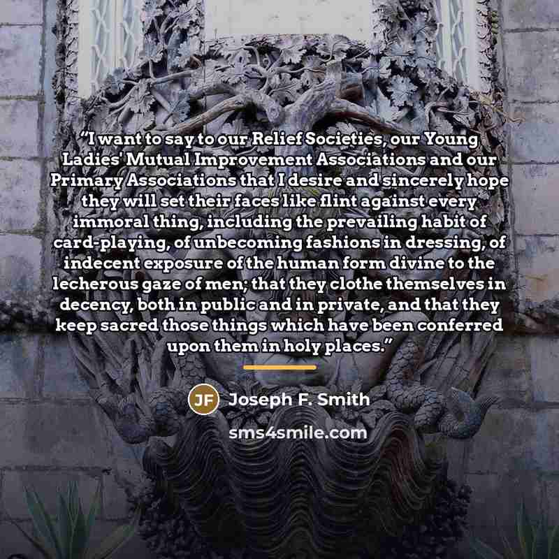 “I want to say to our Relief Societies, our Young Ladies' Mutual Improvement Associations and our Primary Associations that I desire and sincerely hope they will set their faces like flint against every immoral thing, including the prevailing habit of card-playing, of unbecoming fashions in…” quote by Joseph F. Smith