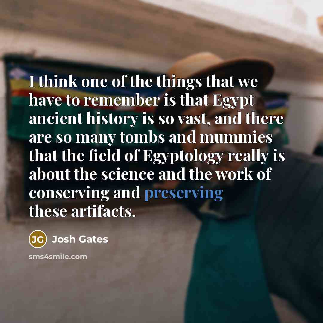 “I think one of the things that we have to remember is that Egypt ancient history is so vast, and there are so many tombs and mummies that the field of Egyptology really is about the science and the work of conserving and preserving these artifacts.” quote by Josh Gates