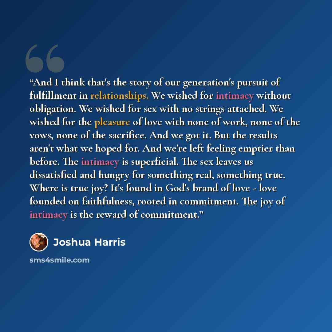 “And I think that's the story of our generation's pursuit of fulfillment in relationships. We wished for intimacy without obligation. We wished for sex with no strings attached. We wished for the pleasure of love with none of work, none of the vows, none of the sacrifice. And we got it. But the…” quote by Joshua Harris