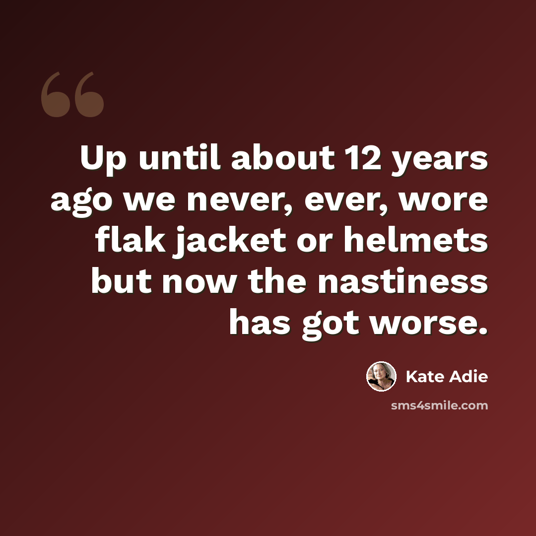 “Up until about 12 years ago we never, ever, wore flak jacket or helmets but now the nastiness has got worse.” quote by Kate Adie