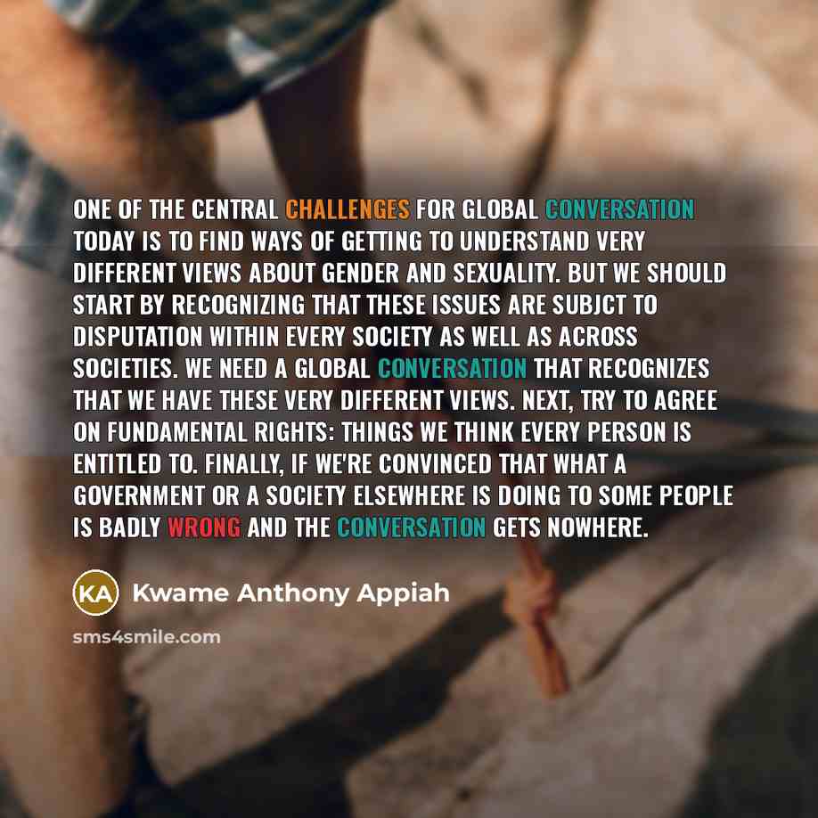 “One of the central challenges for global conversation today is to find ways of getting to understand very different views about gender and sexuality. But we should start by recognizing that these issues are subjct to disputation within every society as well as across societies. We need a global…” quote by Kwame Anthony Appiah