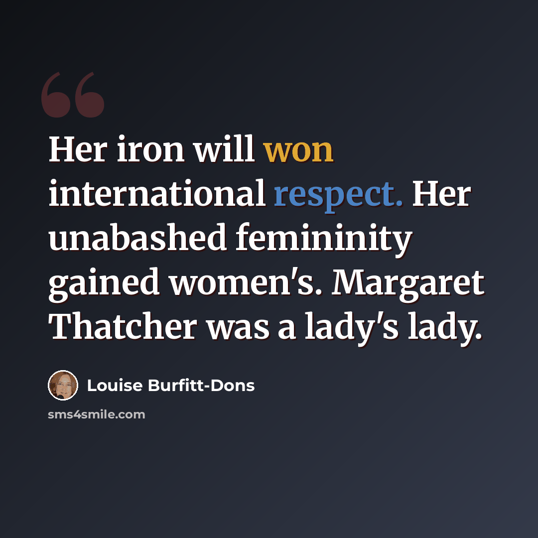 “Her iron will won international respect. Her unabashed femininity gained women's. Margaret Thatcher was a lady's lady.” quote by Louise Burfitt-Dons