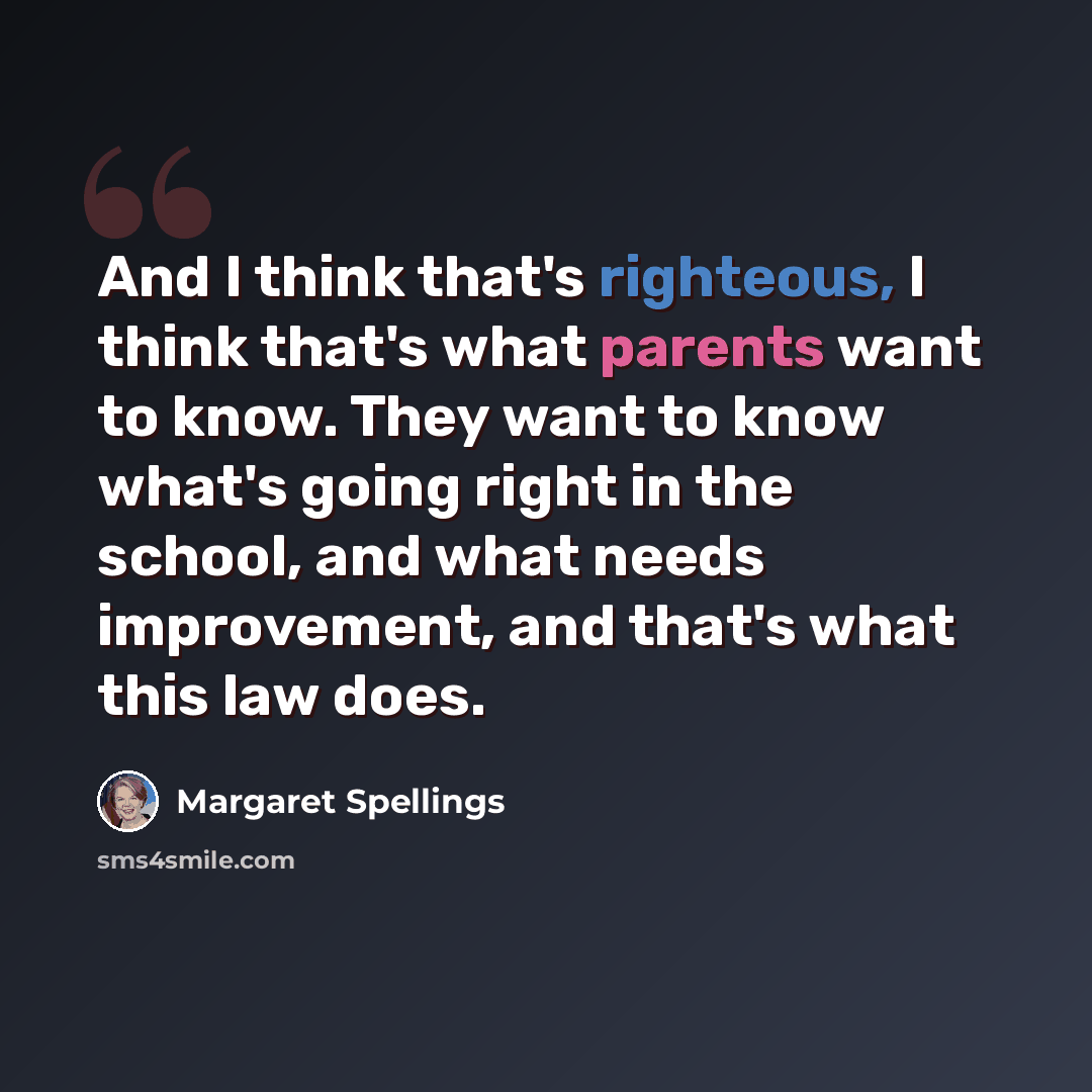 “And I think that's righteous, I think that's what parents want to know. They want to know what's going right in the school, and what needs improvement, and that's what this law does.” quote by Margaret Spellings