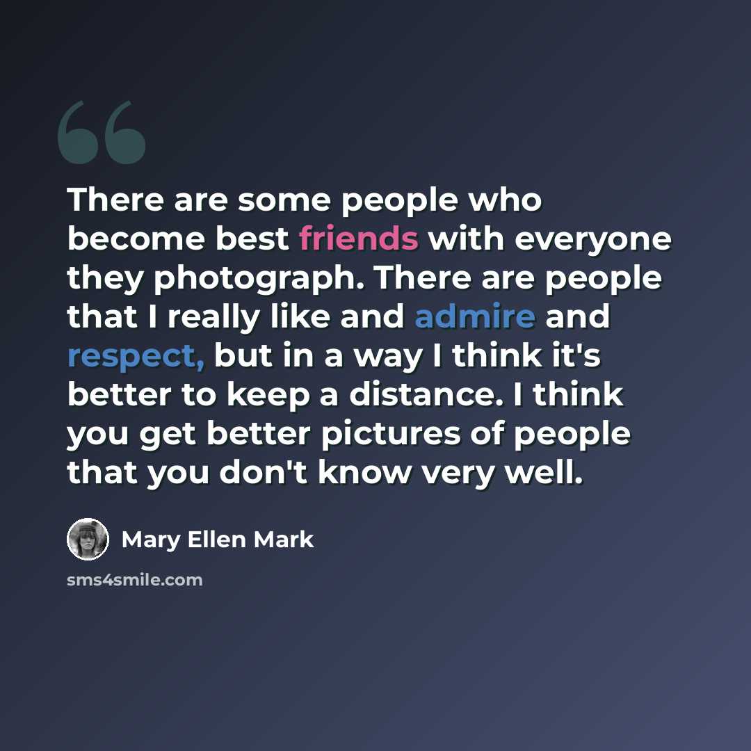 “There are some people who become best friends with everyone they photograph. There are people that I really like and admire and respect, but in a way I think it's better to keep a distance. I think you get better pictures of people that you don't know very well.” quote by Mary Ellen Mark