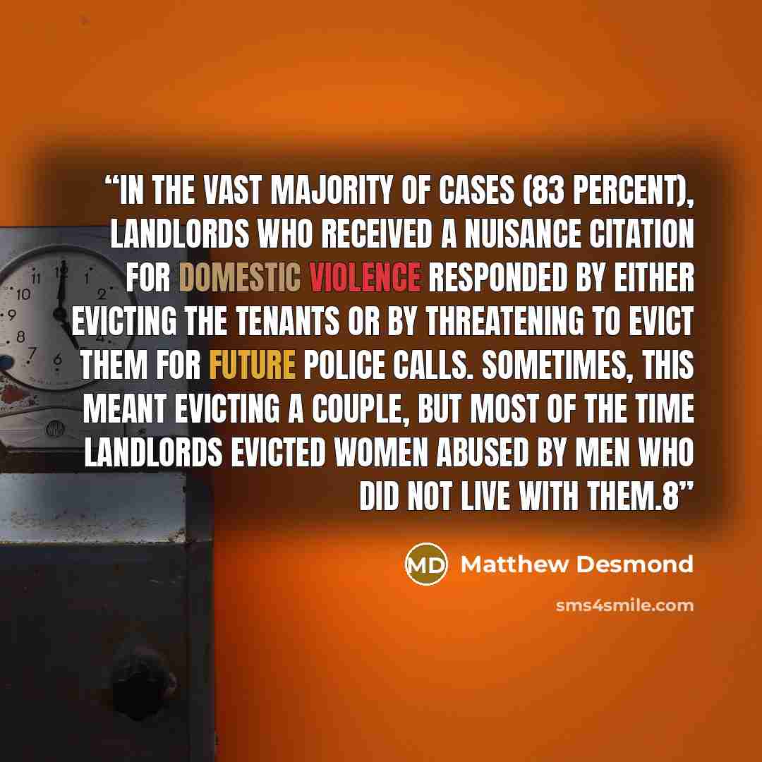 “In the vast majority of cases (83 percent), landlords who received a nuisance citation for domestic violence responded by either evicting the tenants or by threatening to evict them for future police calls. Sometimes, this meant evicting a couple, but most of the time landlords evicted women…” quote by Matthew Desmond