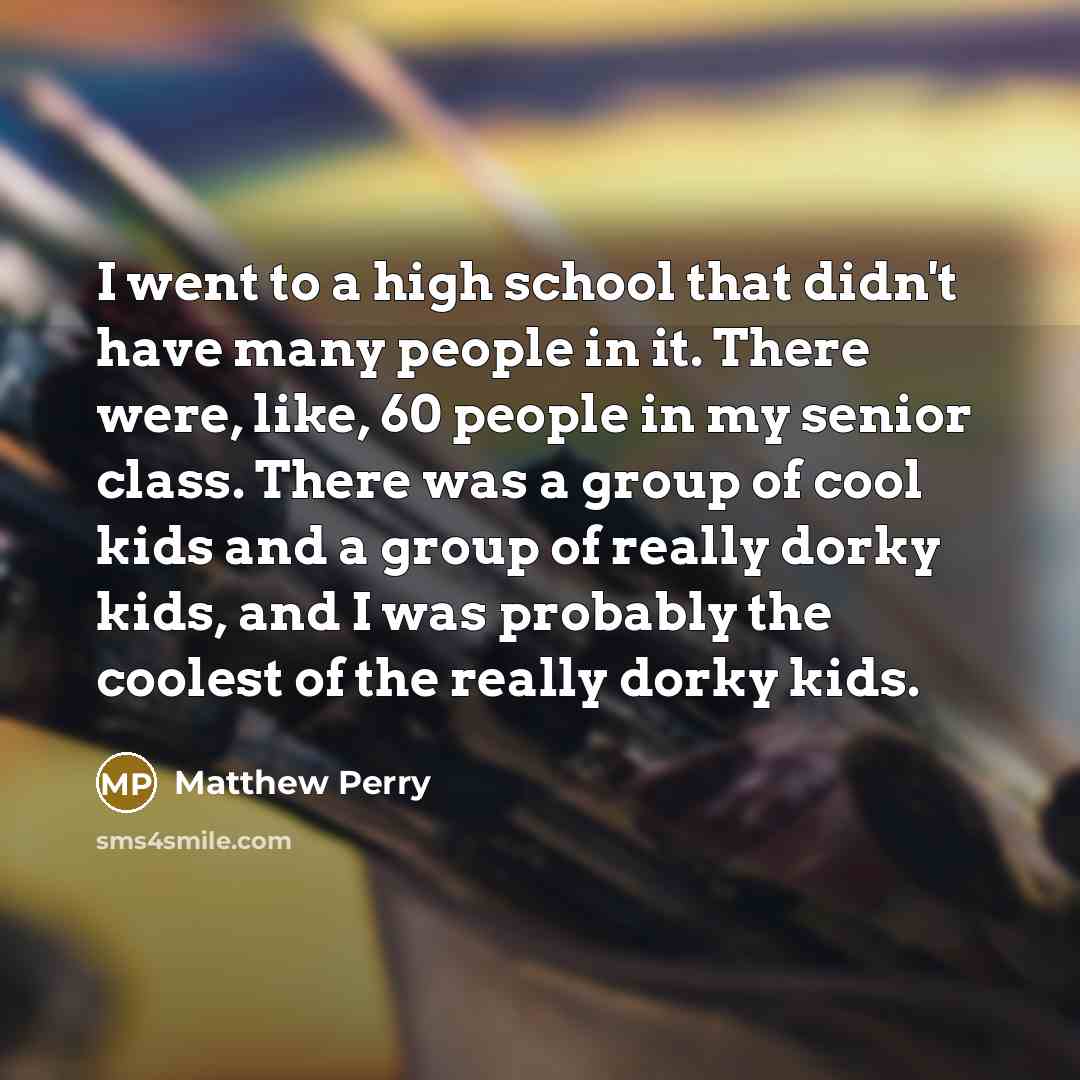 “I went to a high school that didn't have many people in it. There were, like, 60 people in my senior class. There was a group of cool kids and a group of really dorky kids, and I was probably the coolest of the really dorky kids.” quote by Matthew Perry