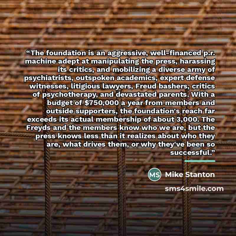 “The foundation is an aggressive, well-financed p.r. machine adept at manipulating the press, harassing its critics, and mobilizing a diverse army of psychiatrists, outspoken academics, expert defense witnesses, litigious lawyers, Freud bashers, critics of psychotherapy, and devastated parents…” quote by Mike Stanton