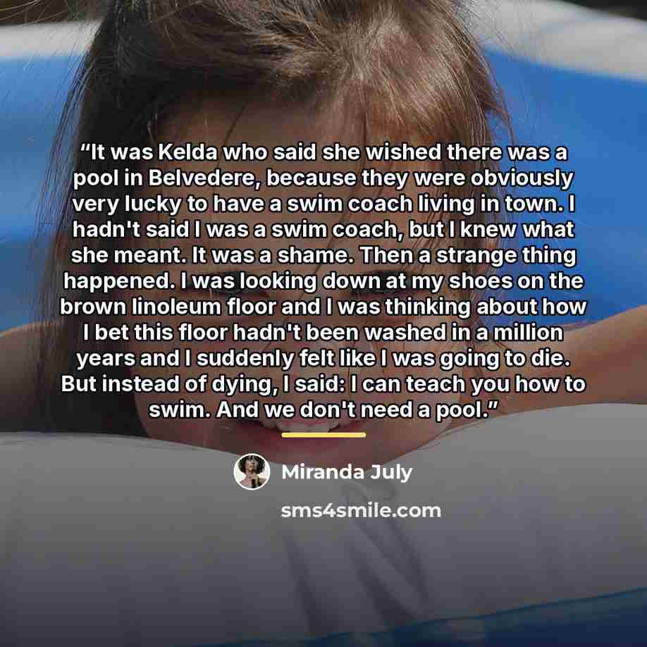 “It was Kelda who said she wished there was a pool in Belvedere, because they were obviously very lucky to have a swim coach living in town. I hadn't said I was a swim coach, but I knew what she meant. It was a shame. Then a strange thing happened. I was looking down at my shoes on the brown…” quote by Miranda July