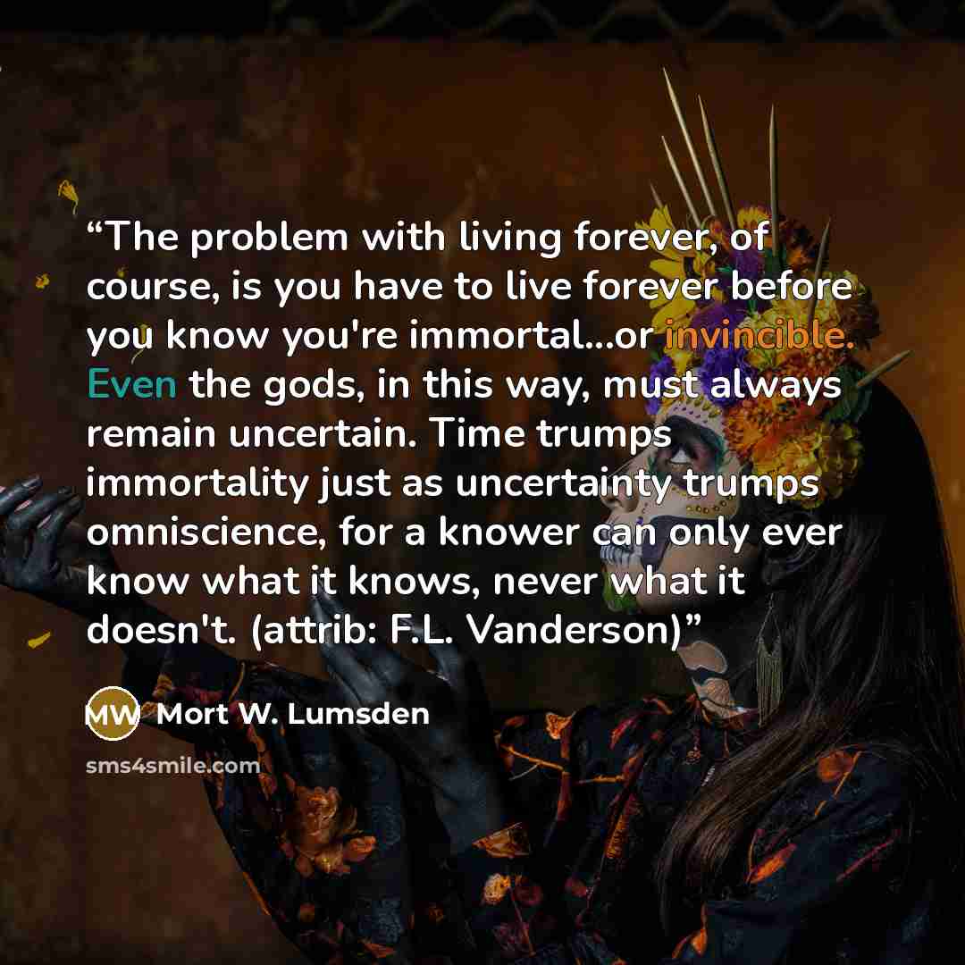 “The problem with living forever, of course, is you have to live forever before you know you're immortal...or invincible. Even the gods, in this way, must always remain uncertain. Time trumps immortality just as uncertainty trumps omniscience, for a knower can only ever know what it knows, never…” quote by Mort W. Lumsden