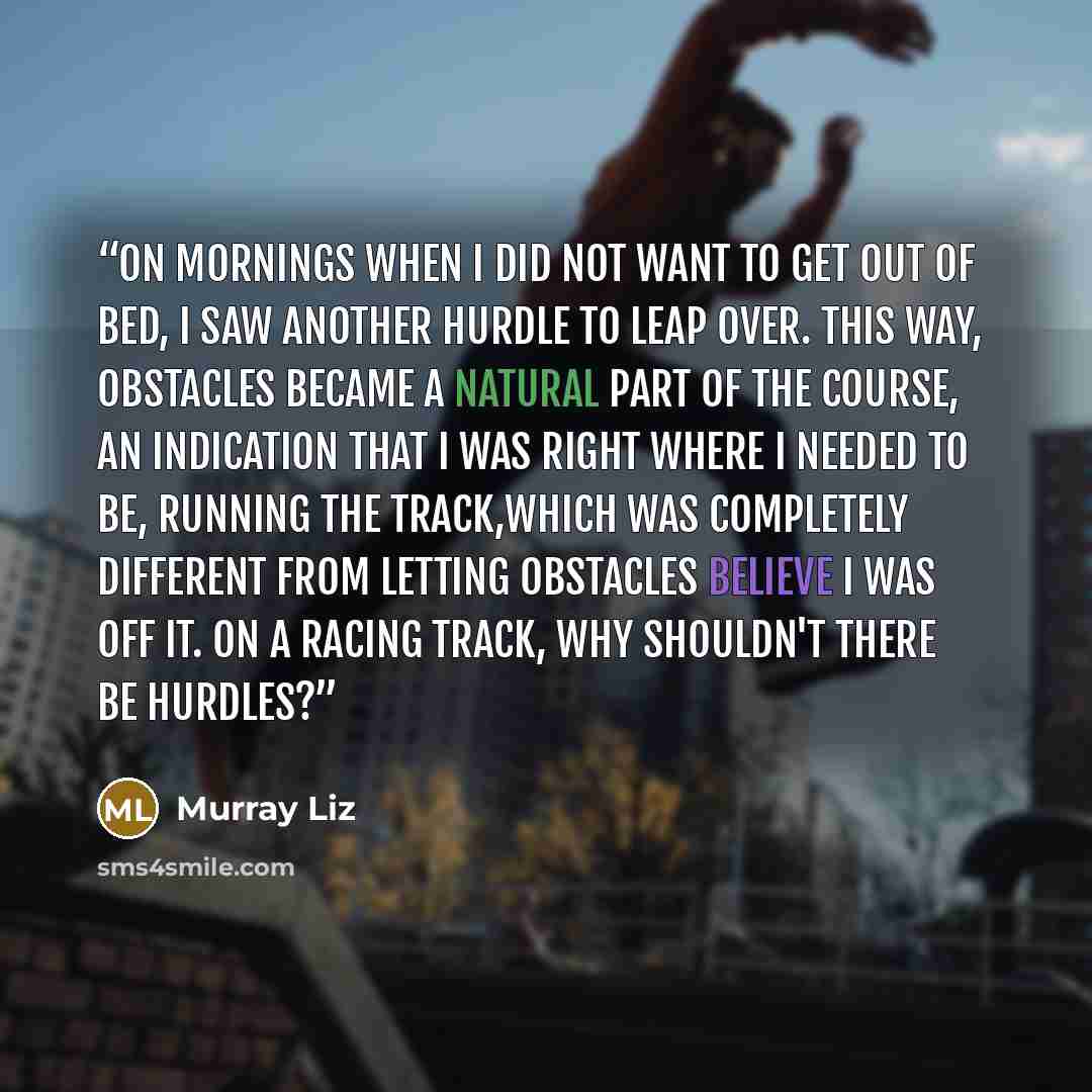 “On mornings when I did not want to get out of bed, I saw another hurdle to leap over. This way, obstacles became a natural part of the course, an indication that I was right where I needed to be, running the track,which was completely different from letting obstacles believe I was off it. On a…” quote by Murray Liz