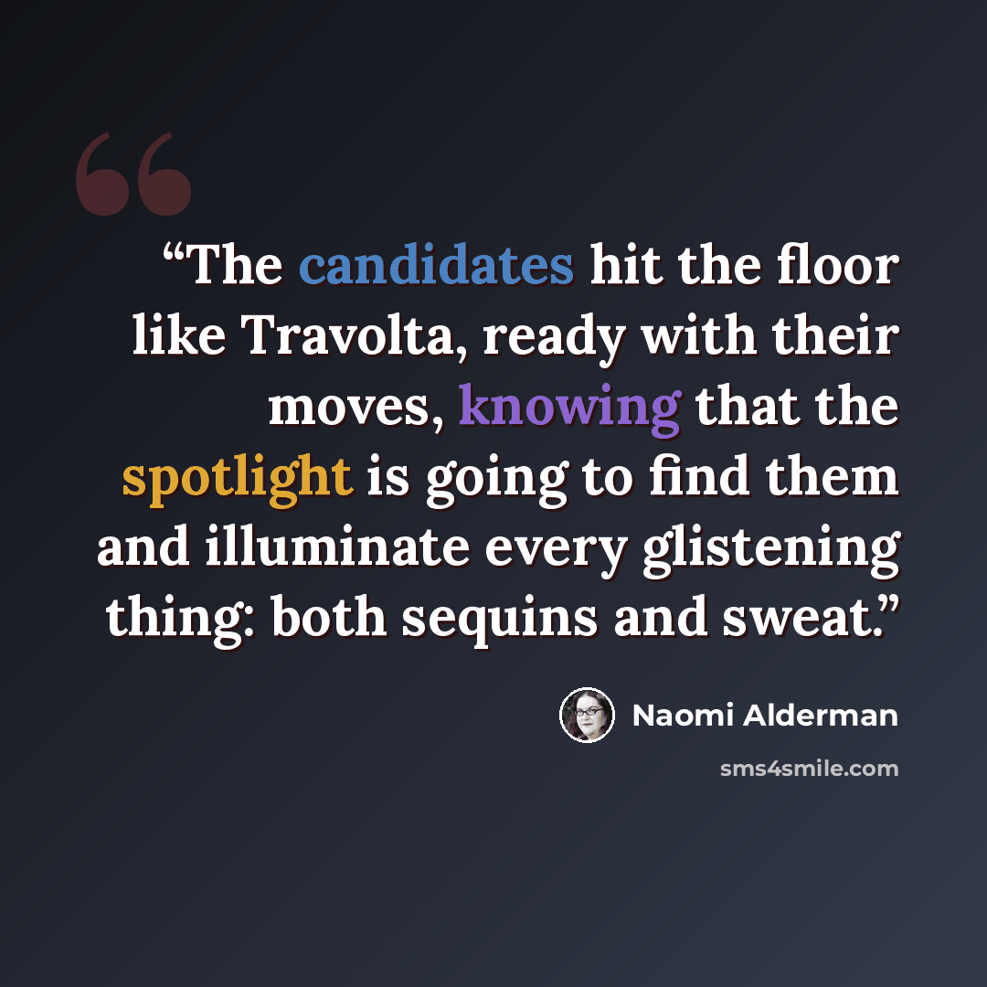 “The candidates hit the floor like Travolta, ready with their moves, knowing that the spotlight is going to find them and illuminate every glistening thing: both sequins and sweat.” quote by Naomi Alderman