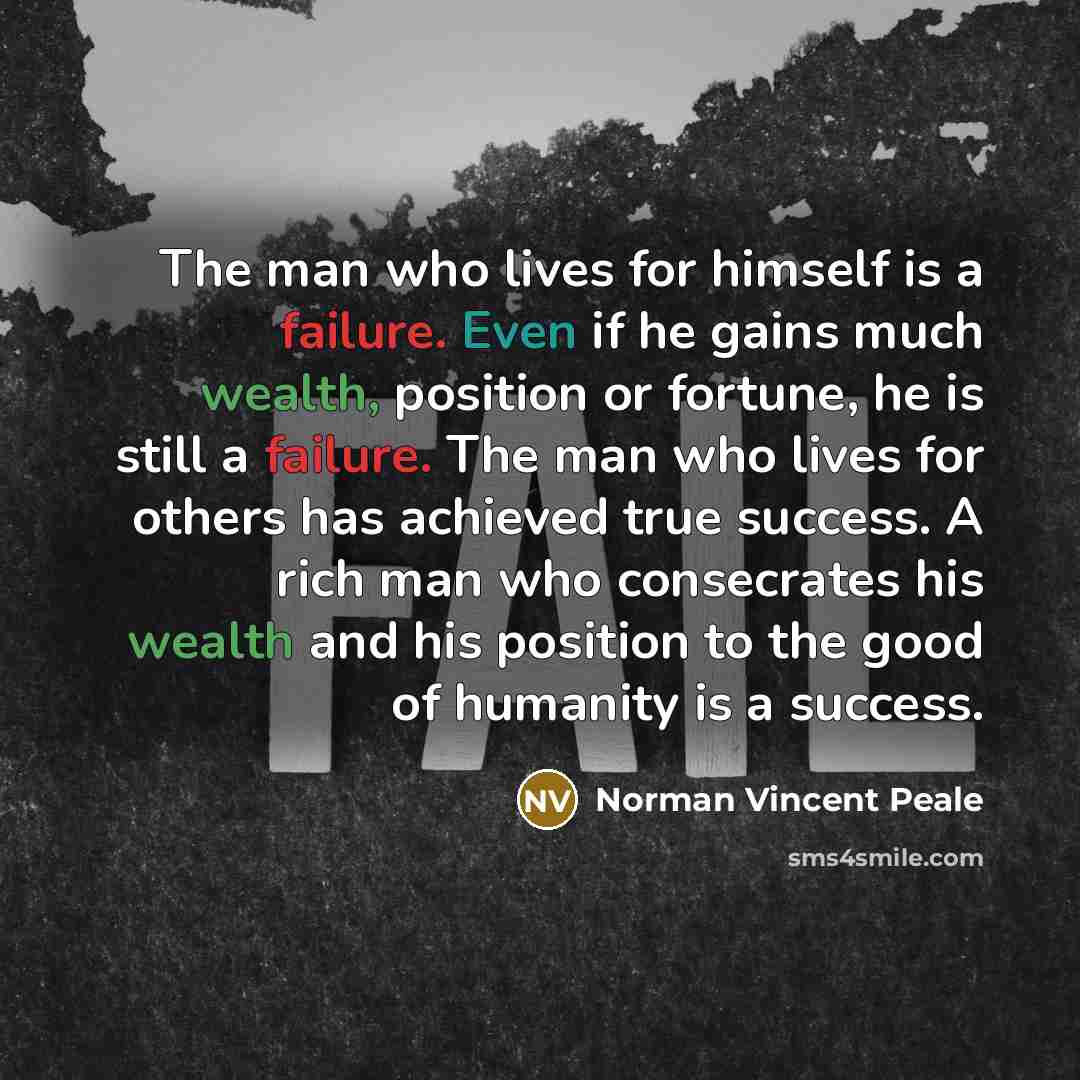 “The man who lives for himself is a failure. Even if he gains much wealth, position or fortune, he is still a failure. The man who lives for others has achieved true success. A rich man who consecrates his wealth and his position to the good of humanity is a success.” quote by Norman Vincent Peale