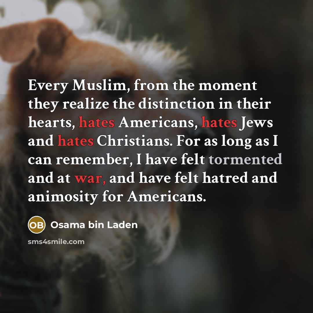 “Every Muslim, from the moment they realize the distinction in their hearts, hates Americans, hates Jews and hates Christians. For as long as I can remember, I have felt tormented and at war, and have felt hatred and animosity for Americans.” quote by Osama bin Laden