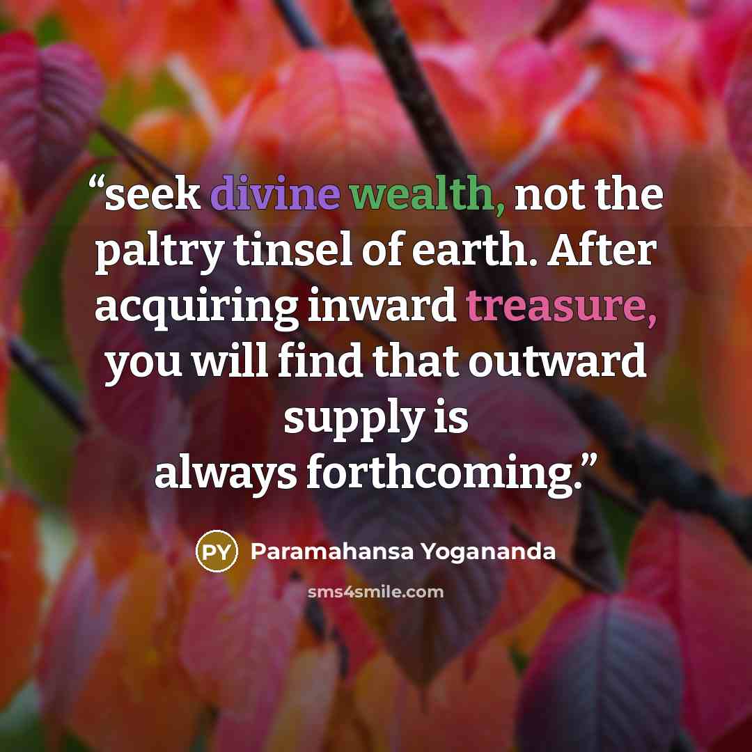 “seek divine wealth, not the paltry tinsel of earth. After acquiring inward treasure, you will find that outward supply is always forthcoming.” quote by Paramahansa Yogananda