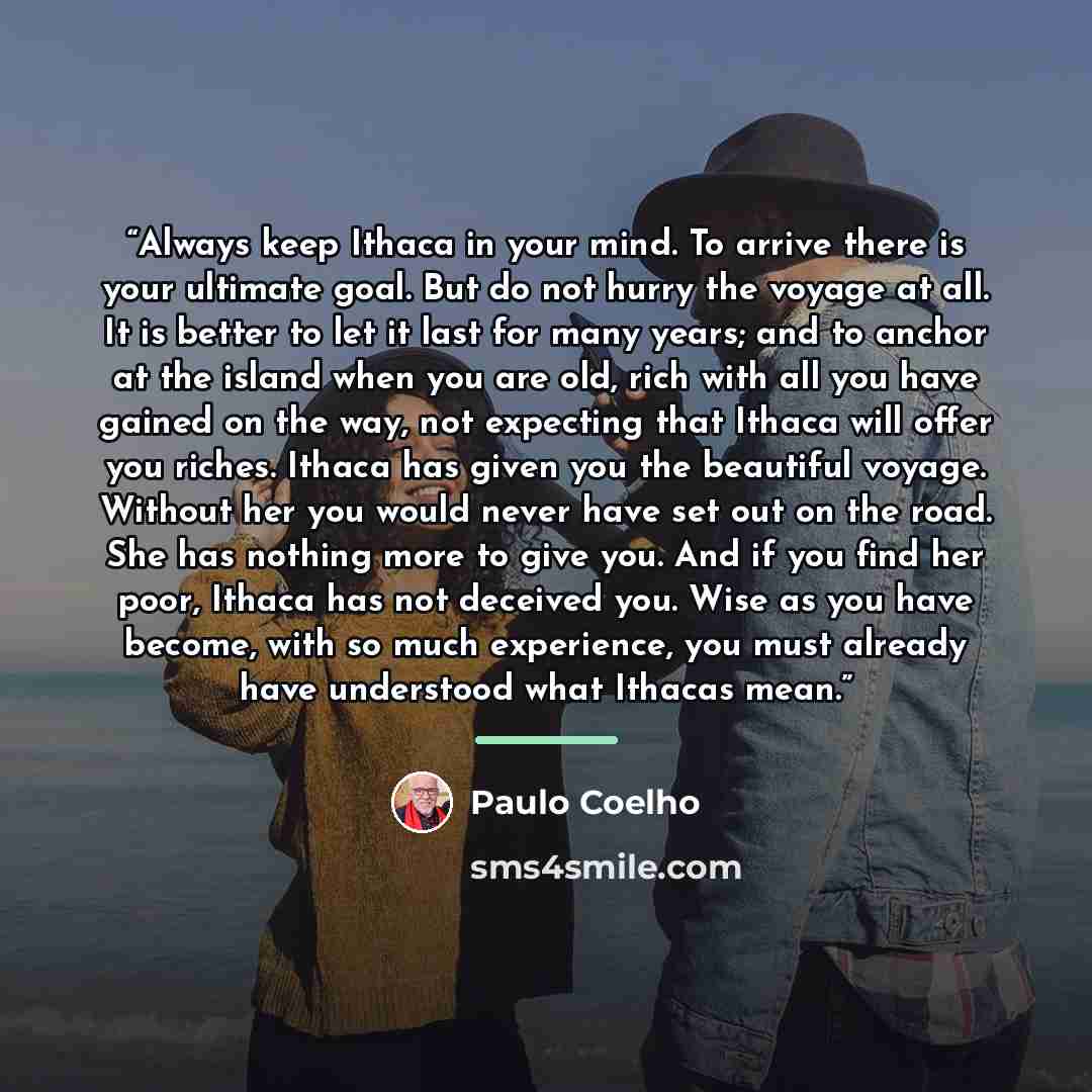“Always keep Ithaca in your mind. To arrive there is your ultimate goal. But do not hurry the voyage at all. It is better to let it last for many years; and to anchor at the island when you are old, rich with all you have gained on the way, not expecting that Ithaca will offer you riches. Ithaca…” quote by Paulo Coelho
