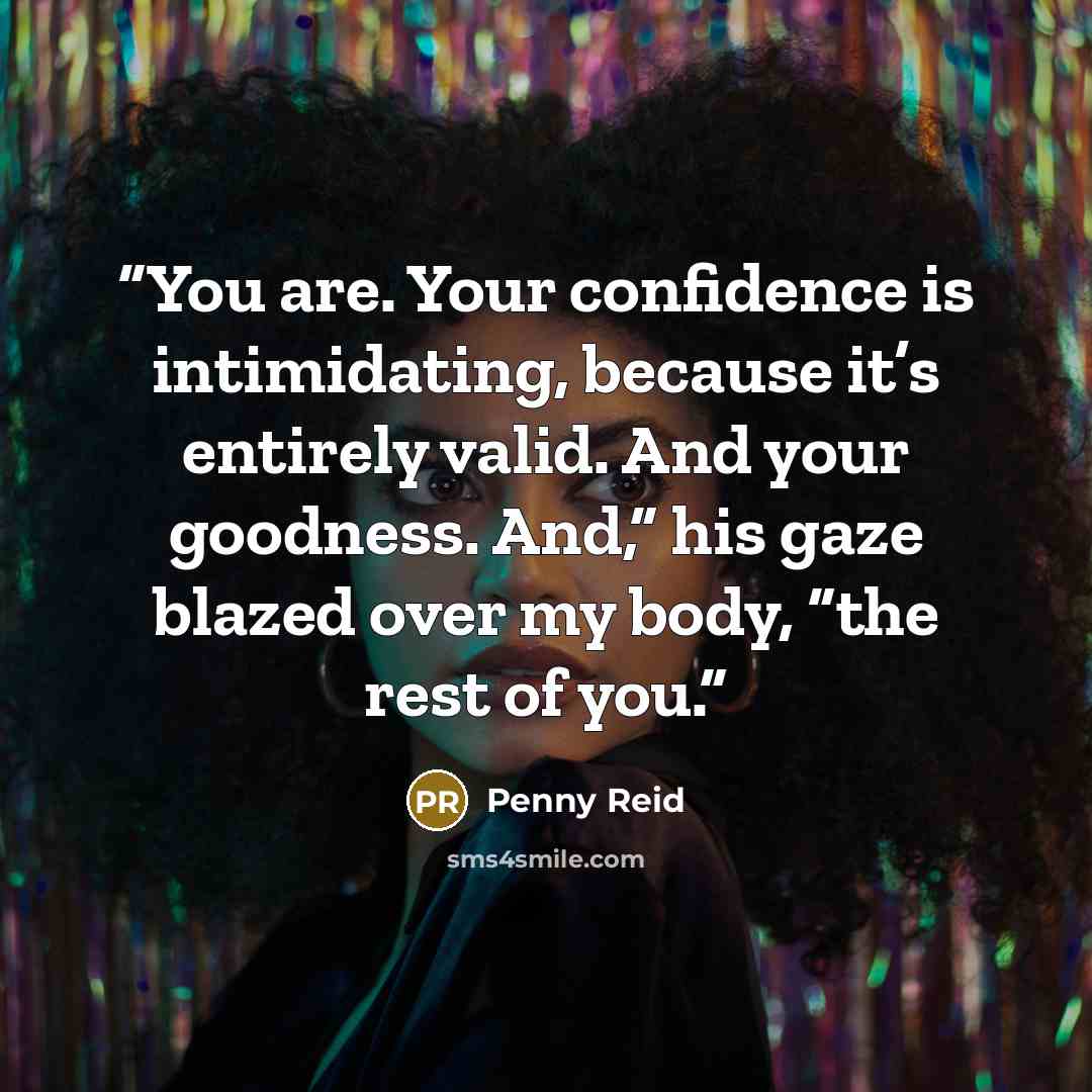 “You are. Your confidence is intimidating, because it’s entirely valid. And your goodness. And,” his gaze blazed over my body, “the rest of you.” quote by Penny Reid