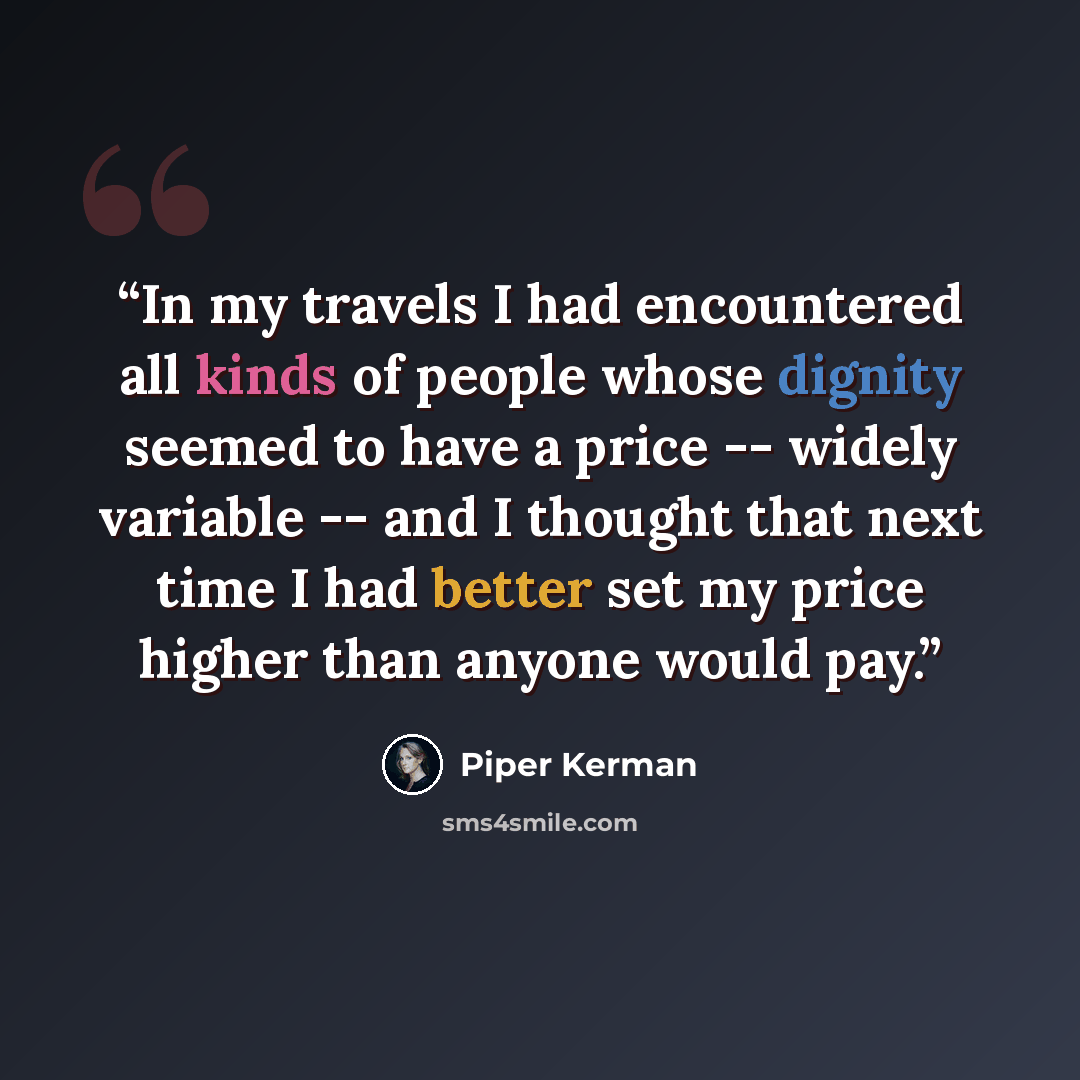 “In my travels I had encountered all kinds of people whose dignity seemed to have a price -- widely variable -- and I thought that next time I had better set my price higher than anyone would pay.” quote by Piper Kerman