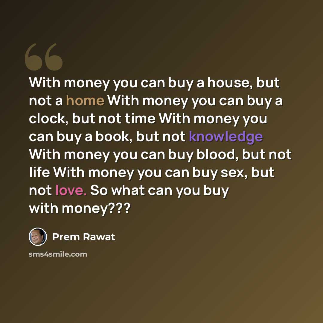 “With money you can buy a house, but not a home With money you can buy a clock, but not time With money you can buy a book, but not knowledge With money you can buy blood, but not life With money you can buy sex, but not love. So what can you buy with money???” quote by Prem Rawat