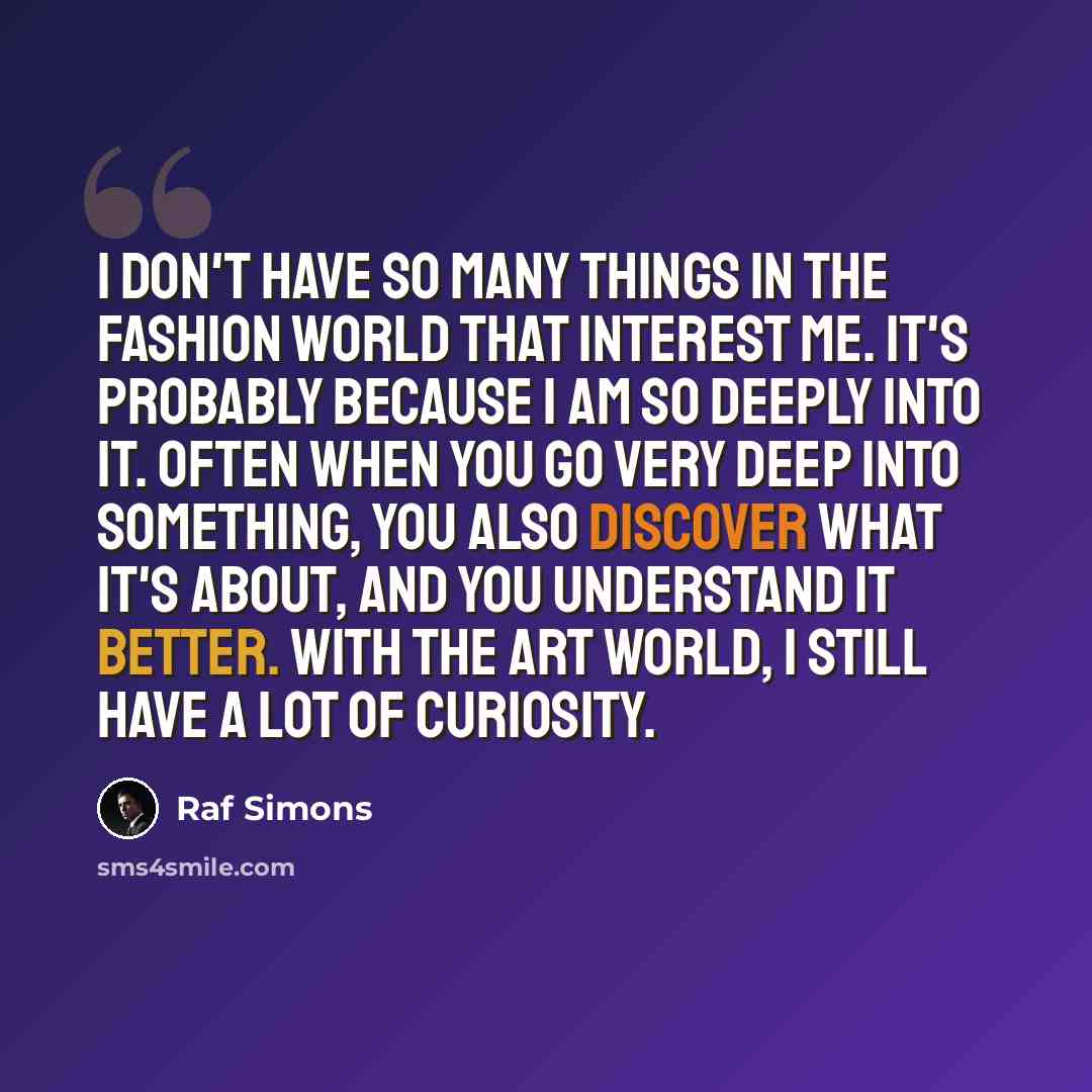 “I don't have so many things in the fashion world that interest me. It's probably because I am so deeply into it. Often when you go very deep into something, you also discover what it's about, and you understand it better. With the art world, I still have a lot of curiosity.” quote by Raf Simons