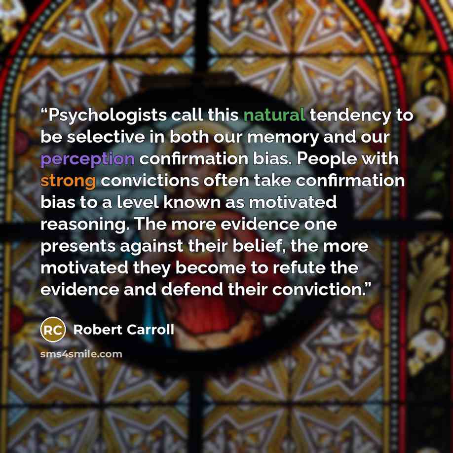 “Psychologists call this natural tendency to be selective in both our memory and our perception confirmation bias. People with strong convictions often take confirmation bias to a level known as motivated reasoning. The more evidence one presents against their belief, the more motivated they become…” quote by Robert Carroll