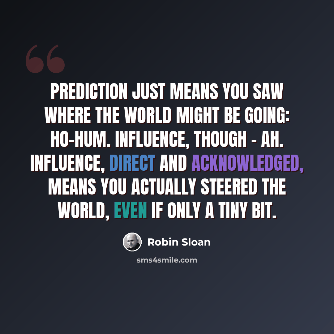 “Prediction just means you saw where the world might be going: ho-hum. Influence, though - ah. Influence, direct and acknowledged, means you actually steered the world, even if only a tiny bit.” quote by Robin Sloan