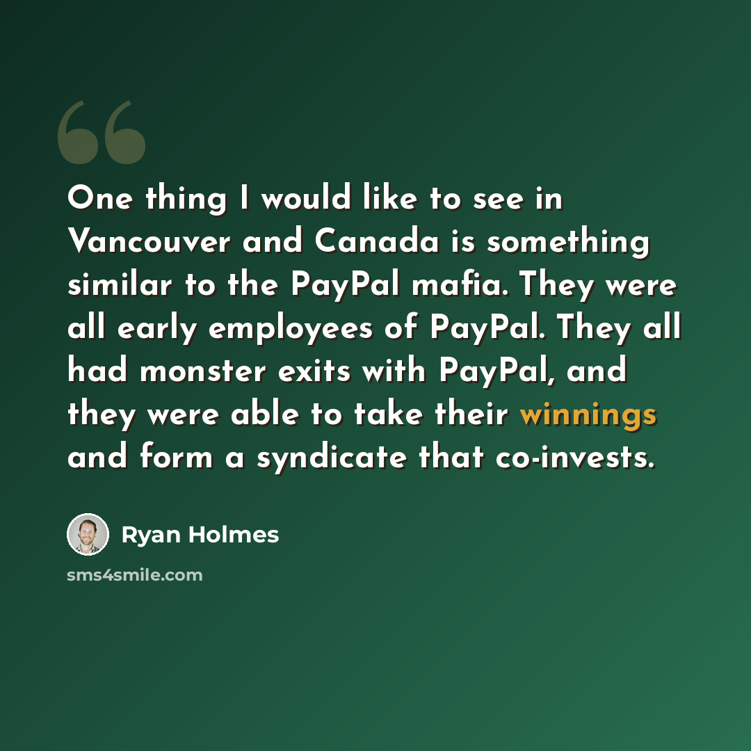 “One thing I would like to see in Vancouver and Canada is something similar to the PayPal mafia. They were all early employees of PayPal. They all had monster exits with PayPal, and they were able to take their winnings and form a syndicate that co-invests.” quote by Ryan Holmes