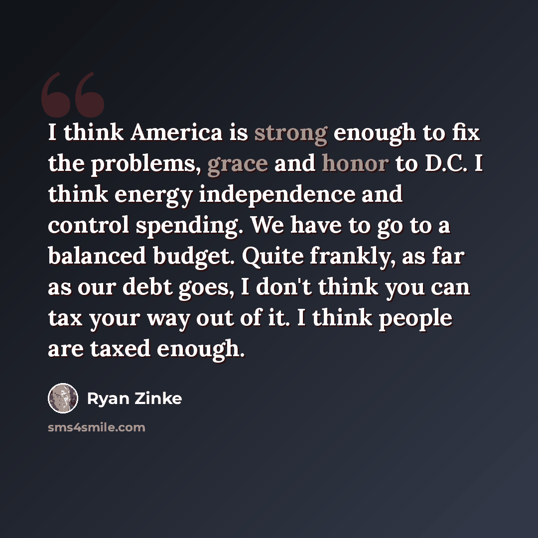 “I think America is strong enough to fix the problems, grace and honor to D.C. I think energy independence and control spending. We have to go to a balanced budget. Quite frankly, as far as our debt goes, I don't think you can tax your way out of it. I think people are taxed enough.” quote by Ryan Zinke