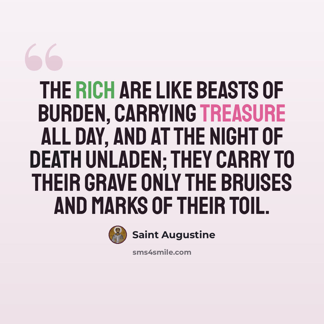 “The rich are like beasts of burden, carrying treasure all day, and at the night of death unladen; they carry to their grave only the bruises and marks of their toil.” quote by Saint Augustine