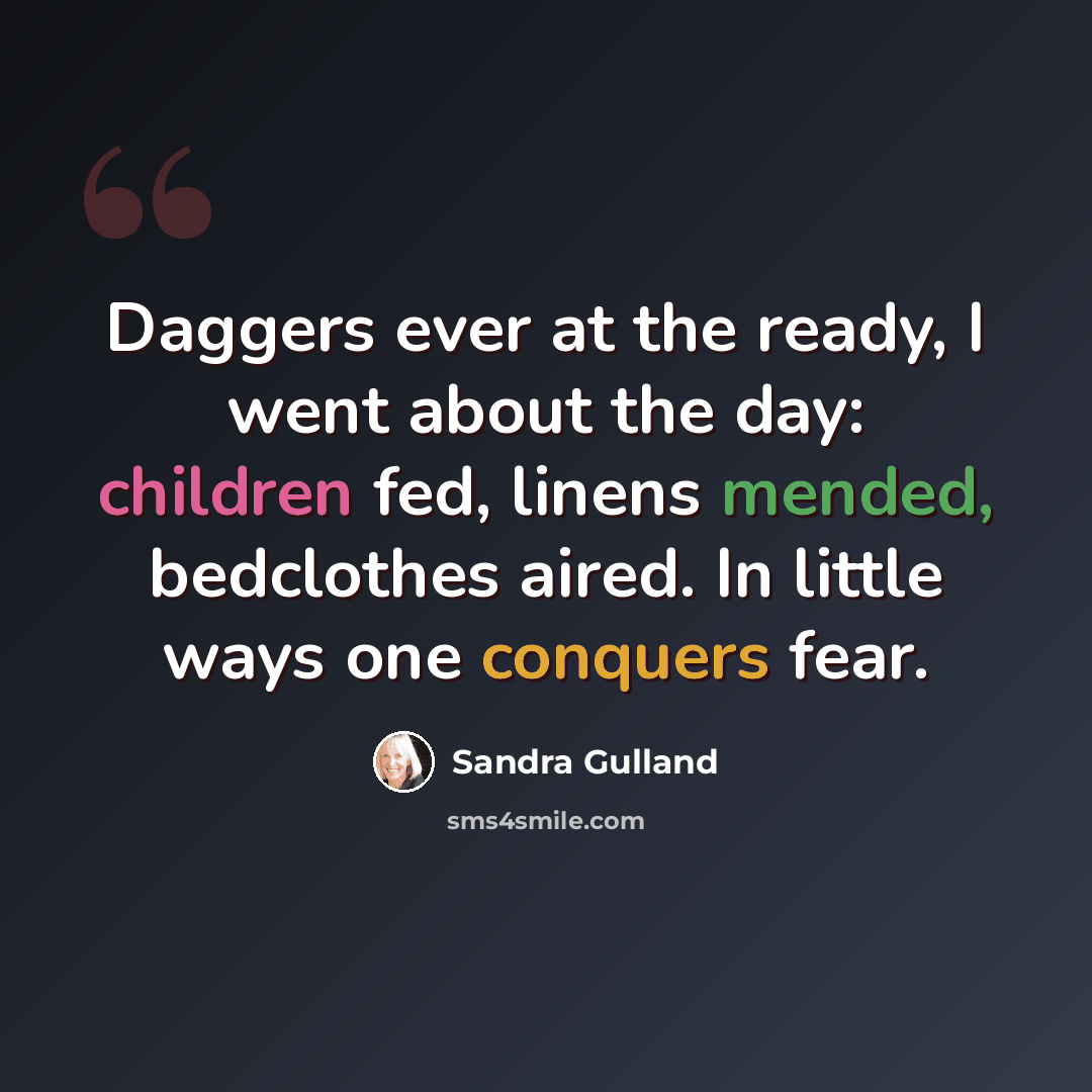 “Daggers ever at the ready, I went about the day: children fed, linens mended, bedclothes aired. In little ways one conquers fear.” quote by Sandra Gulland