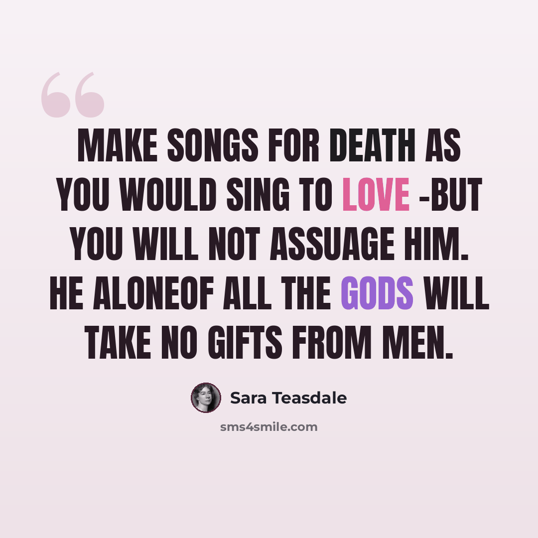 “Make songs for Death as you would sing to Love -But you will not assuage him. He aloneOf all the gods will take no gifts from men.” quote by Sara Teasdale