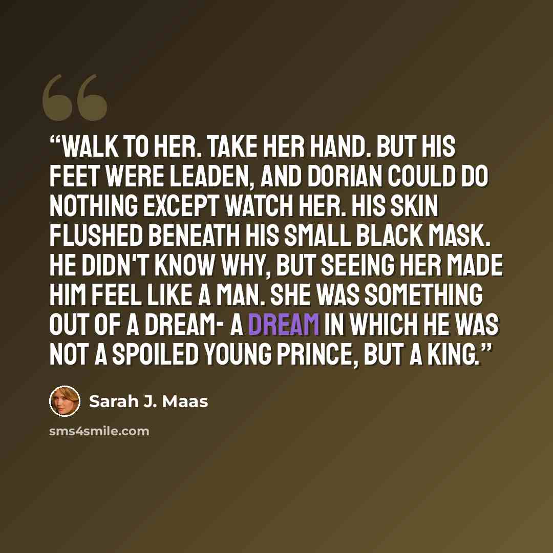 “Walk to her. Take her hand. But his feet were leaden, and Dorian could do nothing except watch her. His skin flushed beneath his small black mask. He didn't know why, but seeing her made him feel like a man. She was something out of a dream- a dream in which he was not a spoiled young prince, but…” quote by Sarah J. Maas