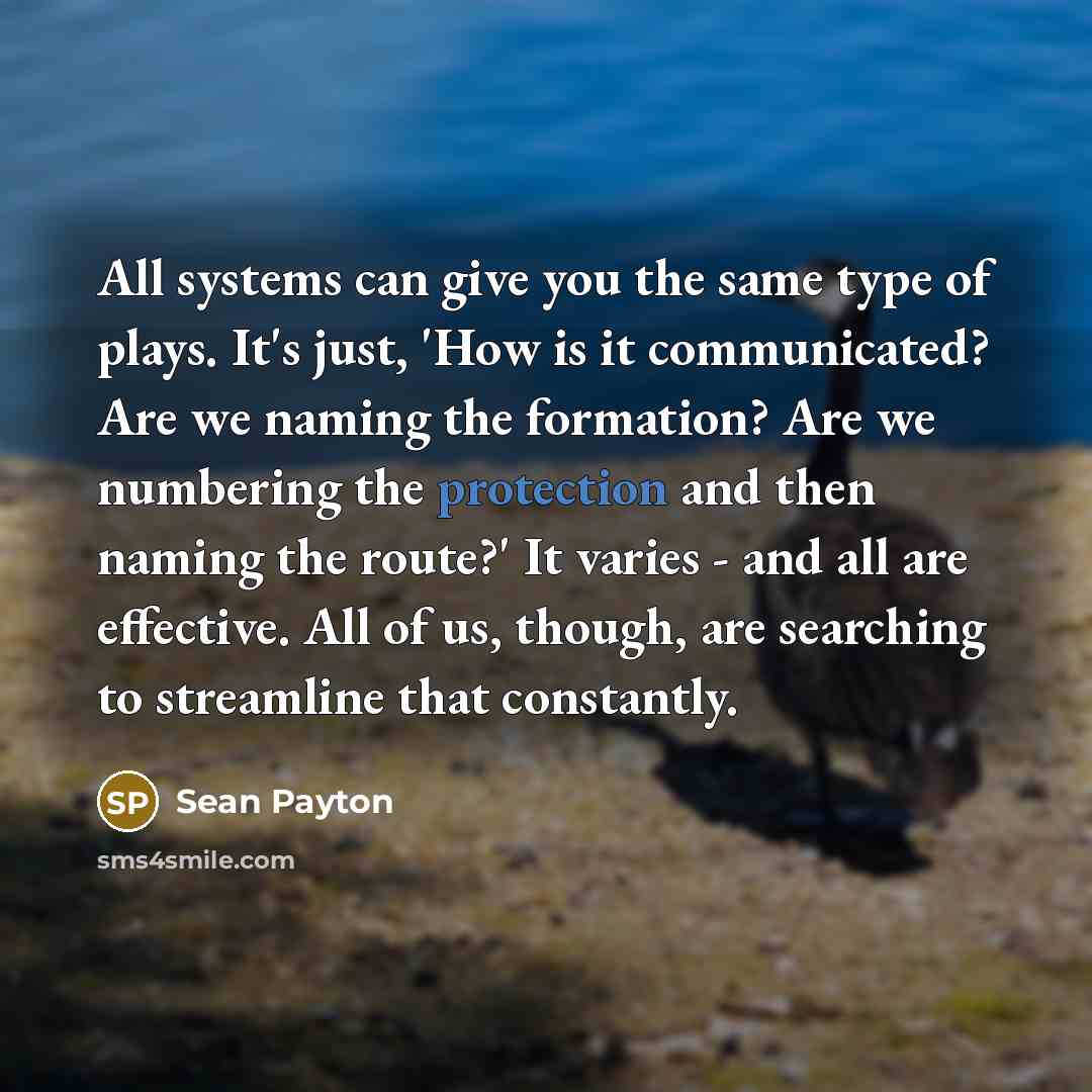 “All systems can give you the same type of plays. It's just, 'How is it communicated? Are we naming the formation? Are we numbering the protection and then naming the route?' It varies - and all are effective. All of us, though, are searching to streamline that constantly.” quote by Sean Payton