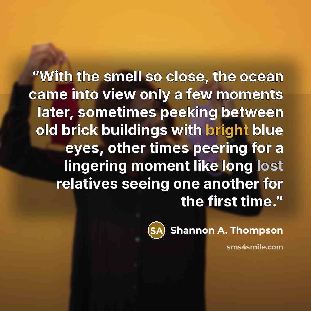 “With the smell so close, the ocean came into view only a few moments later, sometimes peeking between old brick buildings with bright blue eyes, other times peering for a lingering moment like long lost relatives seeing one another for the first time.” quote by Shannon A. Thompson