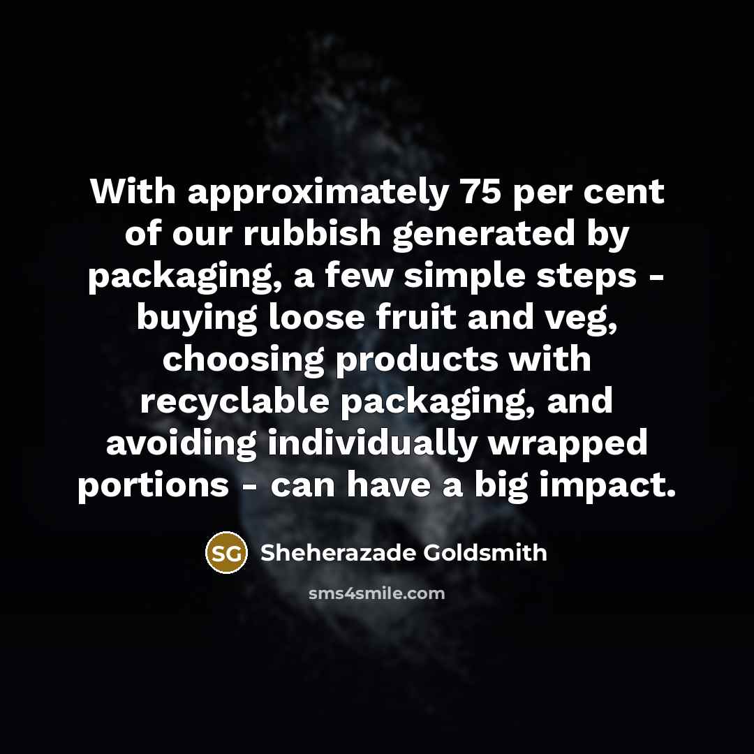 “With approximately 75 per cent of our rubbish generated by packaging, a few simple steps - buying loose fruit and veg, choosing products with recyclable packaging, and avoiding individually wrapped portions - can have a big impact.” quote by Sheherazade Goldsmith