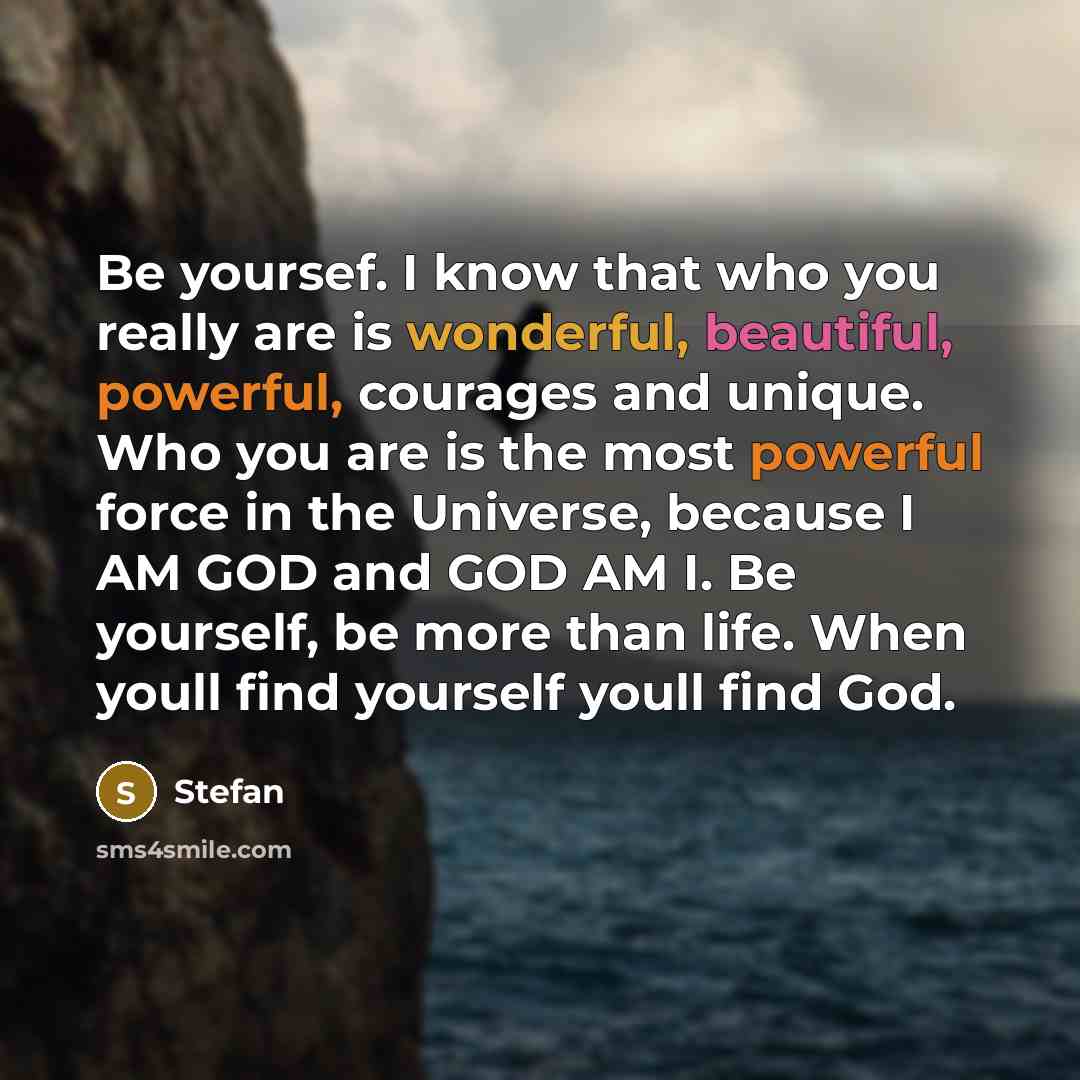“Be yoursef. I know that who you really are is wonderful, beautiful, powerful, courages and unique. Who you are is the most powerful force in the Universe, because I AM GOD and GOD AM I. Be yourself, be more than life. When youll find yourself youll find God.” quote by Stefan