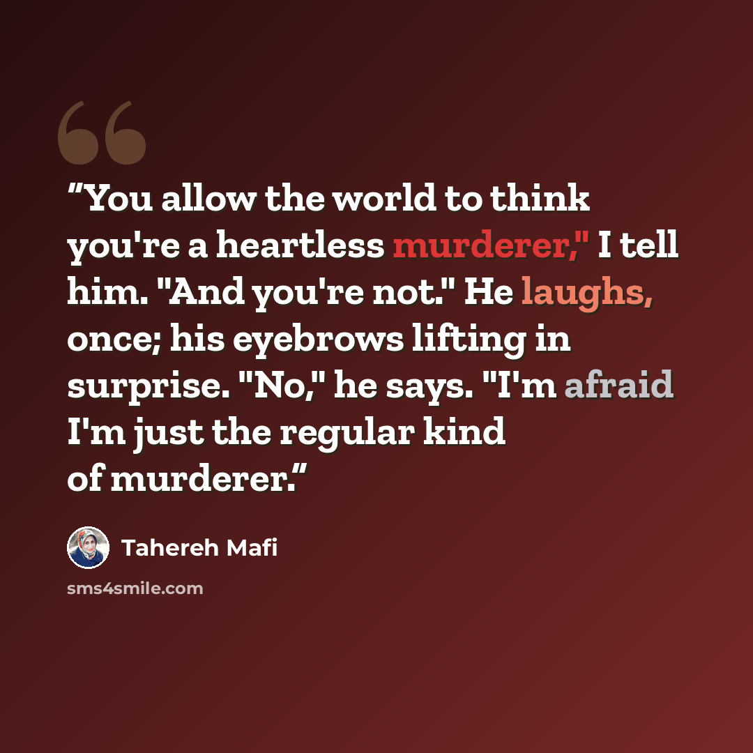 “You allow the world to think you're a heartless murderer," I tell him. "And you're not." He laughs, once; his eyebrows lifting in surprise. "No," he says. "I'm afraid I'm just the regular kind of murderer.” quote by Tahereh Mafi