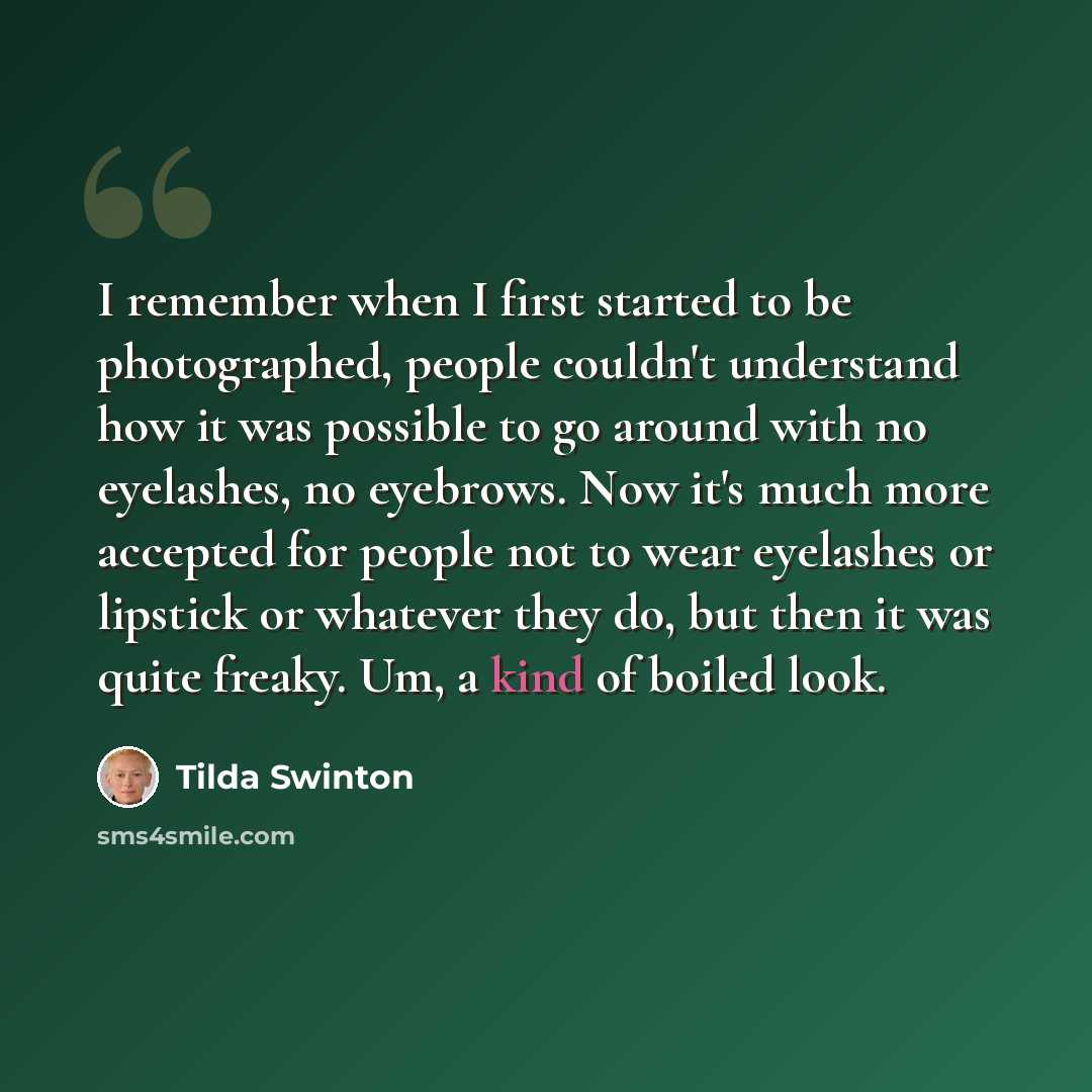“I remember when I first started to be photographed, people couldn't understand how it was possible to go around with no eyelashes, no eyebrows. Now it's much more accepted for people not to wear eyelashes or lipstick or whatever they do, but then it was quite freaky. Um, a kind of boiled look.” quote by Tilda Swinton