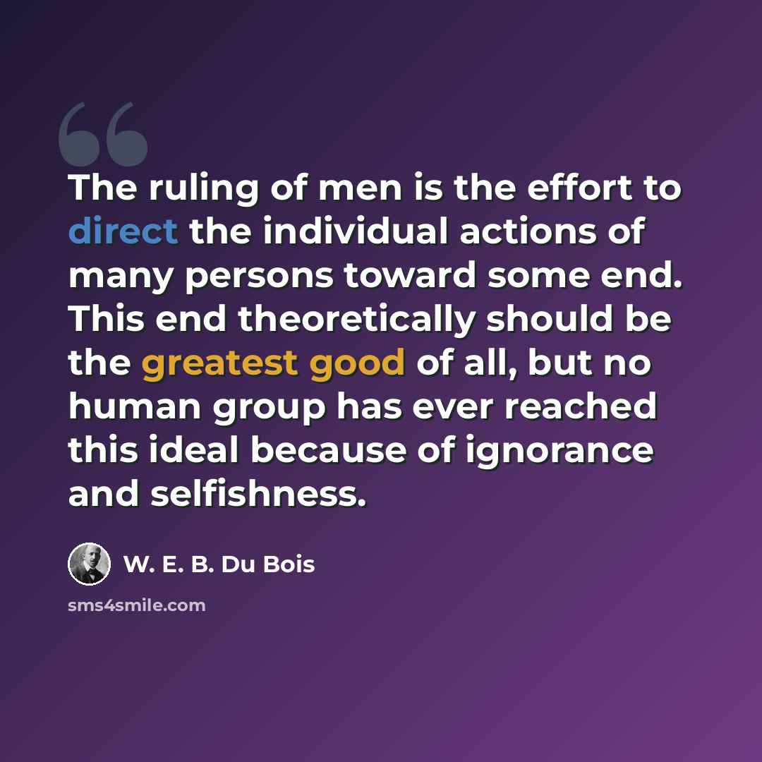 “The ruling of men is the effort to direct the individual actions of many persons toward some end. This end theoretically should be the greatest good of all, but no human group has ever reached this ideal because of ignorance and selfishness.” quote by W. E. B. Du Bois