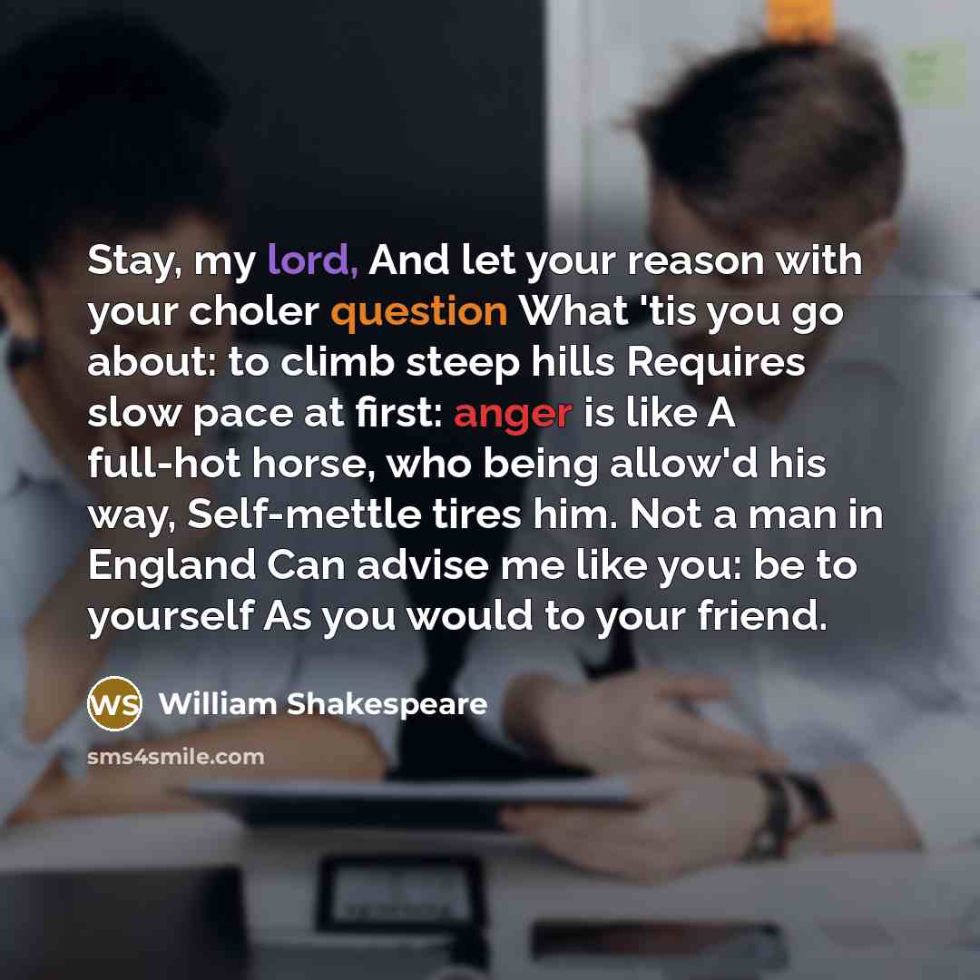 “Stay, my lord, And let your reason with your choler question What 'tis you go about: to climb steep hills Requires slow pace at first: anger is like A full-hot horse, who being allow'd his way, Self-mettle tires him. Not a man in England Can advise me like you: be to yourself As you would to your…” quote by William Shakespeare