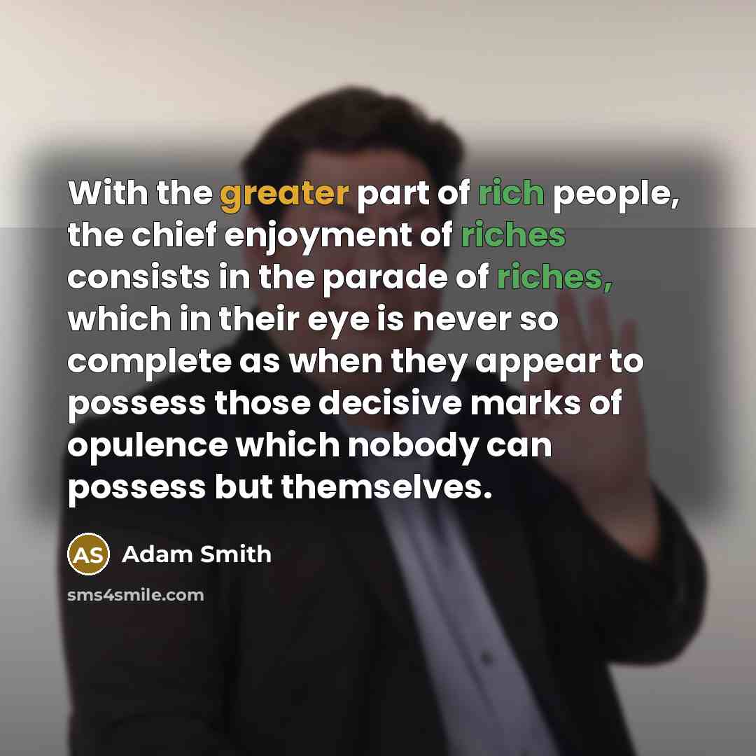 “With the greater part of rich people, the chief enjoyment of riches consists in the parade of riches, which in their eye is never so complete as when they appear to possess those decisive marks of opulence which nobody can possess but themselves.” quote by Adam Smith
